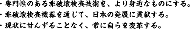 専門性のある非破壊検査技術をより身近なものにする。非破壊検査機器を通じて日本の発展に貢献する。現状に甘んじることなく常に自らを変革する。